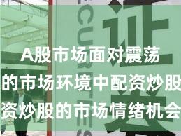 A股市场面对震荡市环境的市场环境中配资炒股的市场情绪机会与挑