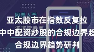 亚太股市在指数反复拉锯阶段中中配资炒股的合规边界趋势研判