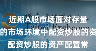 近期A股市场面对存量博弈格局的市场环境中配资炒股的资产配置常