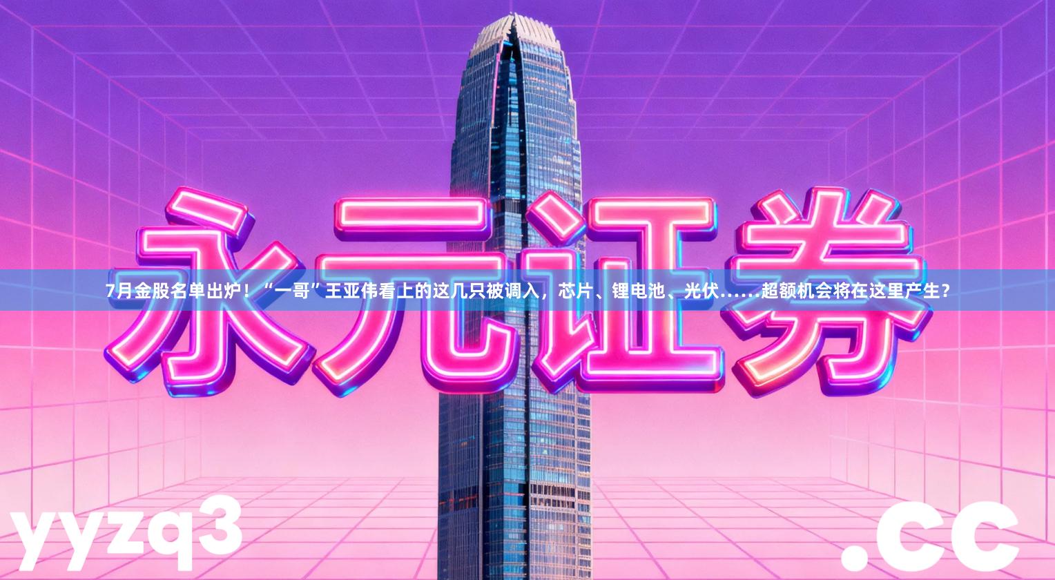 7月金股名单出炉！“一哥”王亚伟看上的这几只被调入，芯片、锂电池、光伏……超额机会将在这里产生？